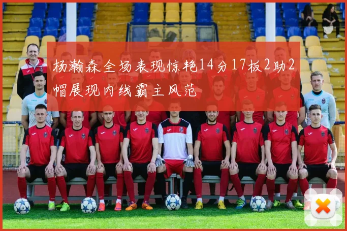 杨瀚森全场表现惊艳14分17板2助2帽展现内线霸主风范