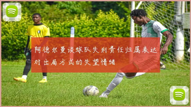 阿德尔曼谈球队失利责任归属表达对出局方式的失望情绪