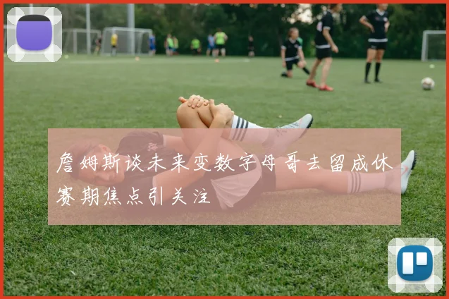 詹姆斯谈未来变数字母哥去留成休赛期焦点引关注