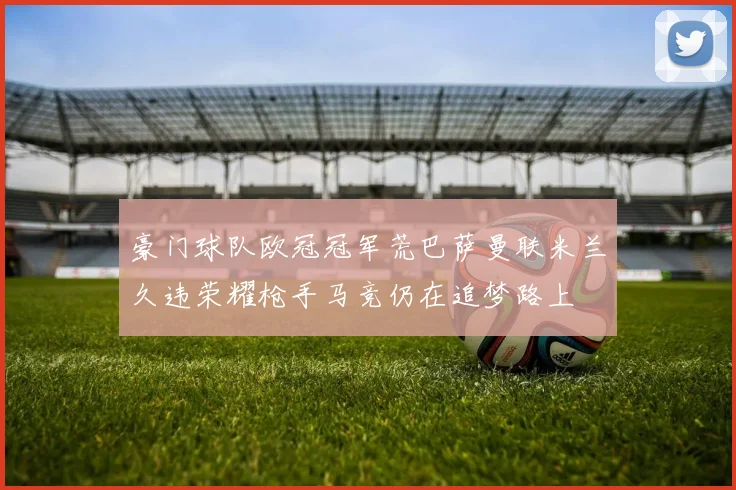 豪门球队欧冠冠军荒巴萨曼联米兰久违荣耀枪手马竞仍在追梦路上