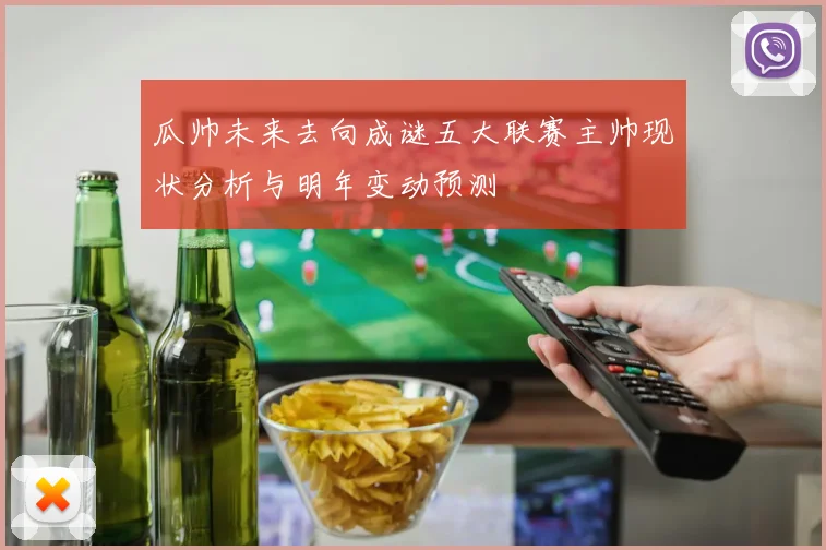 瓜帅未来去向成谜五大联赛主帅现状分析与明年变动预测