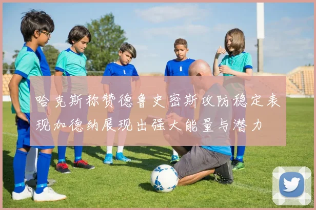 哈克斯称赞德鲁史密斯攻防稳定表现加德纳展现出强大能量与潜力