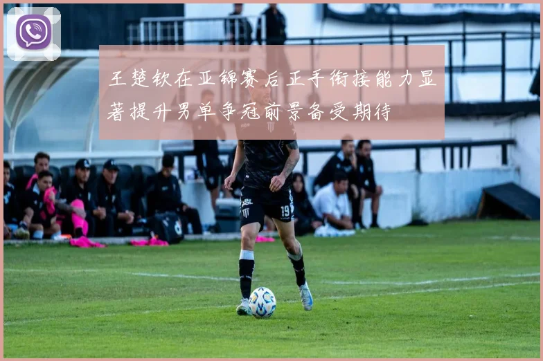 王楚钦在亚锦赛后正手衔接能力显著提升男单争冠前景备受期待